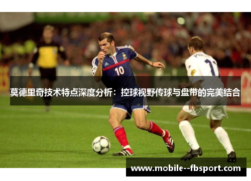 莫德里奇技术特点深度分析：控球视野传球与盘带的完美结合