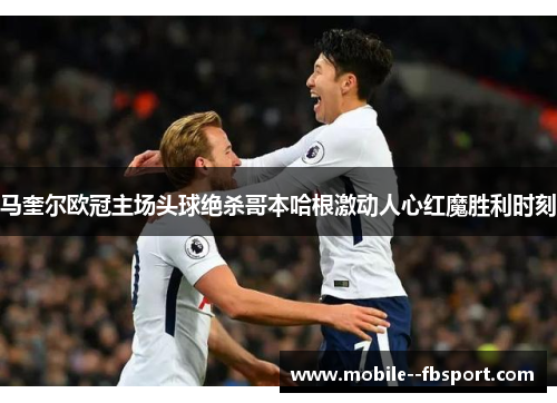 马奎尔欧冠主场头球绝杀哥本哈根激动人心红魔胜利时刻 马奎尔欧冠主场头球绝杀哥本哈根激动人心红魔胜利时刻